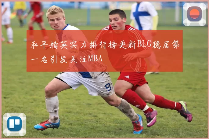 和平精英实力排行榜更新BLG稳居第一名引发关注MBA