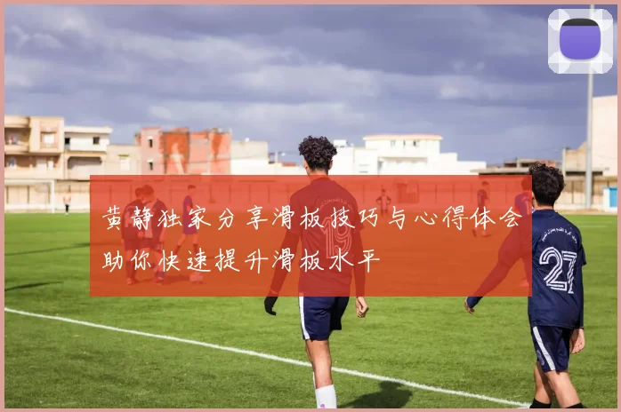 黄静独家分享滑板技巧与心得体会助你快速提升滑板水平