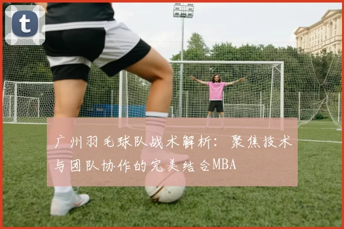 广州羽毛球队战术解析：聚焦技术与团队协作的完美结合MBA