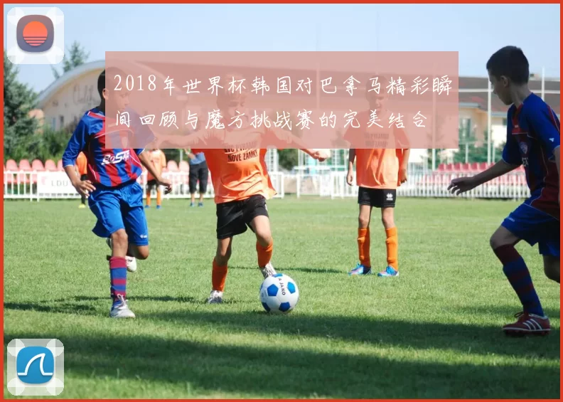 2018年世界杯韩国对巴拿马精彩瞬间回顾与魔方挑战赛的完美结合