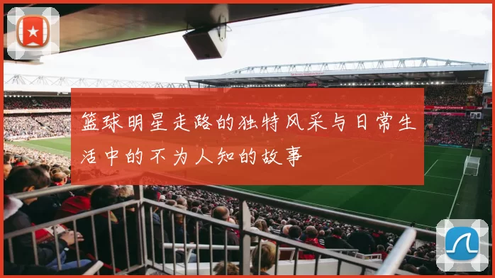篮球明星走路的独特风采与日常生活中的不为人知的故事