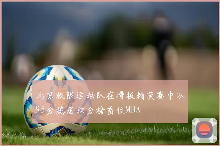 北京极限运动队在滑板精英赛中以95分稳居积分榜首位MBA