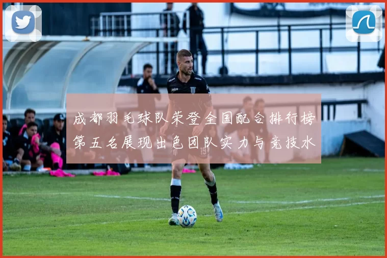 成都羽毛球队荣登全国配合排行榜第五名展现出色团队实力与竞技水平MBA