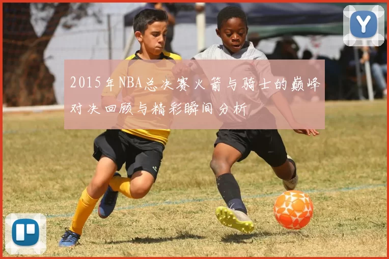 2015年NBA总决赛火箭与骑士的巅峰对决回顾与精彩瞬间分析
