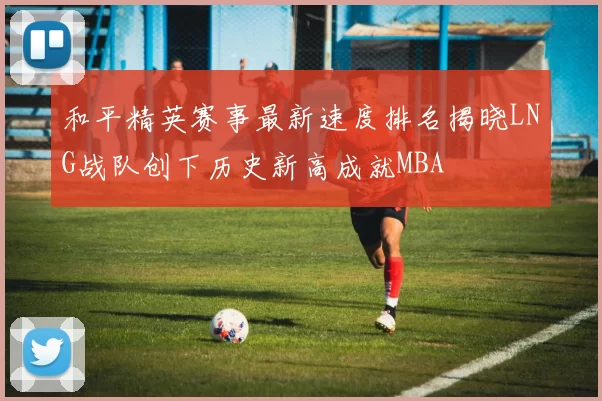 和平精英赛事最新速度排名揭晓LNG战队创下历史新高成就MBA