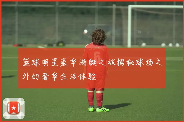 篮球明星豪华游艇之旅揭秘球场之外的奢华生活体验