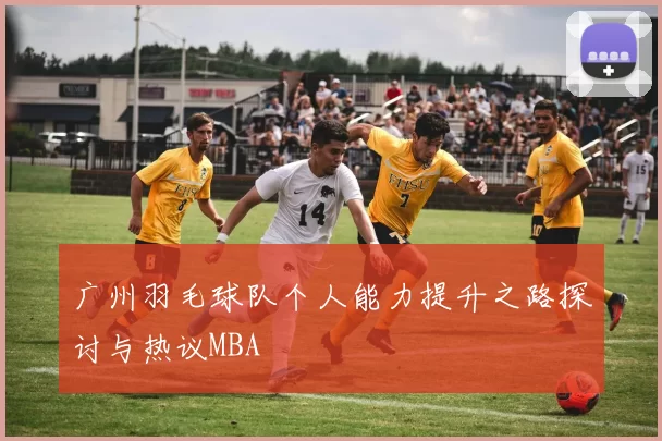 广州羽毛球队个人能力提升之路探讨与热议MBA