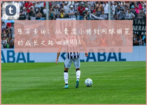 陈芳专访：从青涩小将到网球明星的成长之路回顾MBA