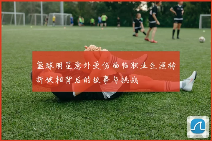 篮球明星意外受伤面临职业生涯转折破相背后的故事与挑战