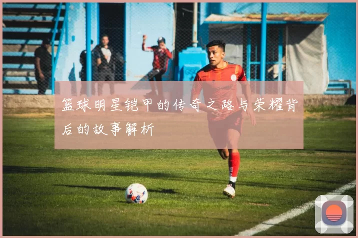 篮球明星铠甲的传奇之路与荣耀背后的故事解析