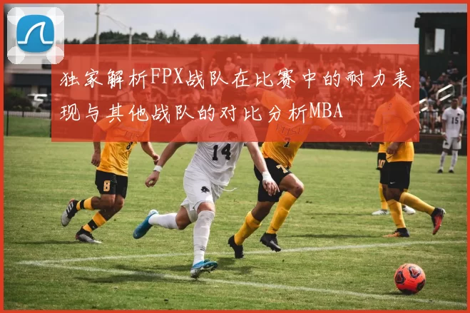 独家解析FPX战队在比赛中的耐力表现与其他战队的对比分析MBA