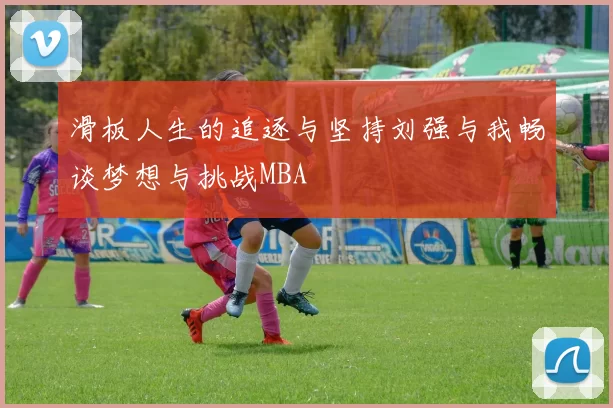 滑板人生的追逐与坚持刘强与我畅谈梦想与挑战MBA