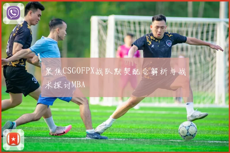 聚焦CSGOFPX战队默契配合解析与战术探讨MBA
