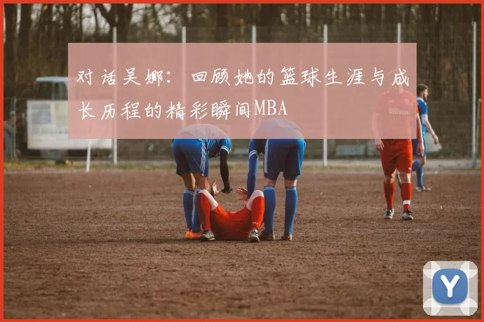 对话吴娜：回顾她的篮球生涯与成长历程的精彩瞬间MBA